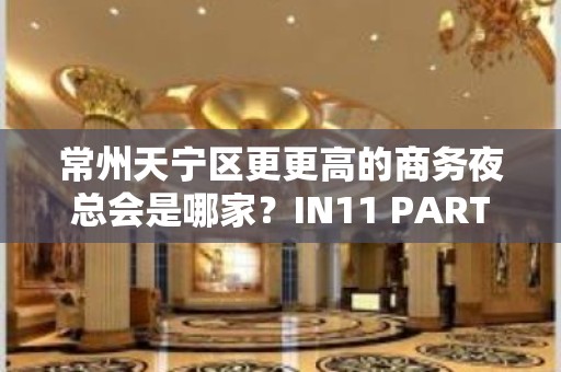 常州天宁区更更高的商务夜总会是哪家？IN11 PARTY BOX