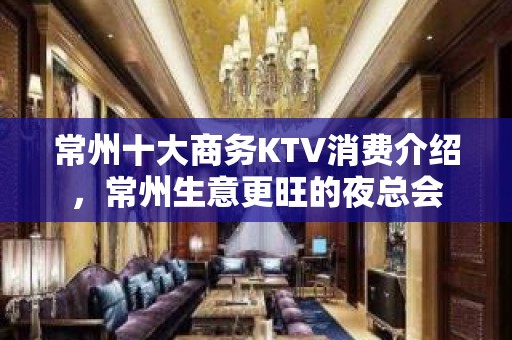 常州十大商务KTV消费介绍，常州生意更旺的夜总会