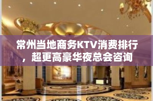 常州当地商务KTV消费排行，超更高豪华夜总会咨询