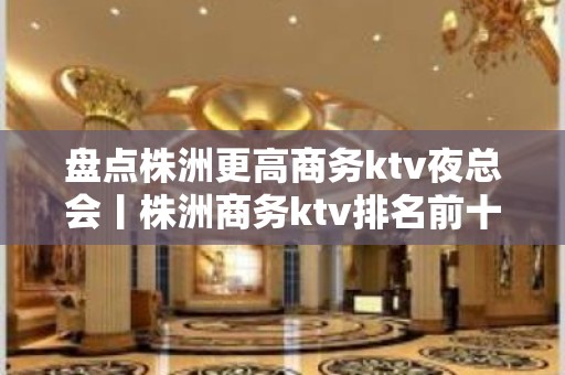 盘点株洲更高商务ktv夜总会丨株洲商务ktv排名前十