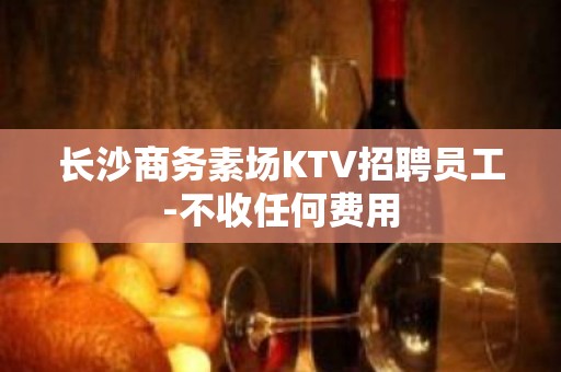 长沙商务素场KTV招聘员工-不收任何费用