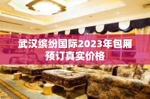 武汉缤纷国际2023年包厢预订真实价格