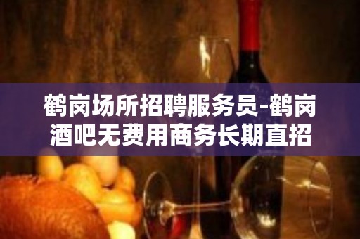 鹤岗场所招聘服务员-鹤岗酒吧无费用商务长期直招