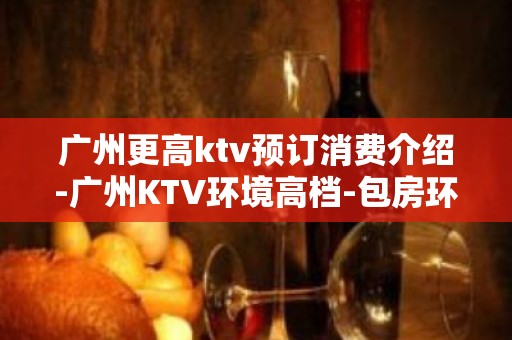 广州更高ktv预订消费介绍-广州KTV环境高档-包房环境