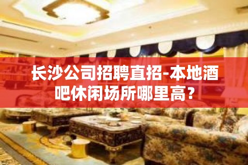 长沙公司招聘直招-本地酒吧休闲场所哪里高？