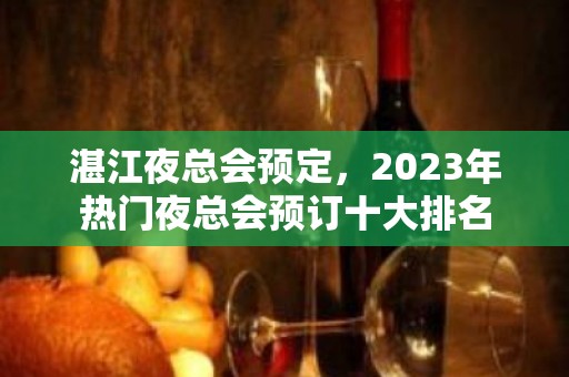 湛江夜总会预定，2023年热门夜总会预订十大排名