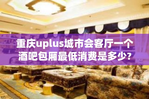 重庆uplus城市会客厅一个酒吧包厢最低消费是多少?