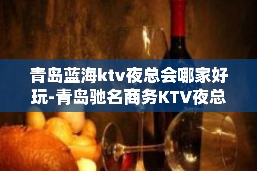 青岛蓝海ktv夜总会哪家好玩-青岛驰名商务KTV夜总会