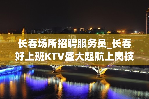 长春场所招聘服务员_长春好上班KTV盛大起航上岗技巧