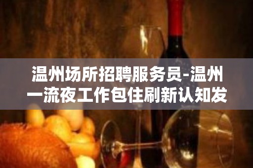 温州场所招聘服务员-温州一流夜工作包住刷新认知发愤忘食