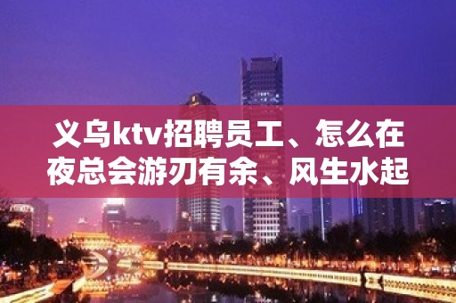 义乌ktv招聘员工、怎么在夜总会游刃有余、风生水起。