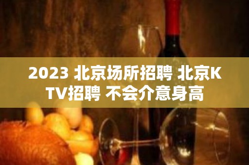 2023 北京场所招聘 北京KTV招聘 不会介意身高