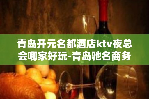 青岛开元名都酒店ktv夜总会哪家好玩-青岛驰名商务KTV夜总会