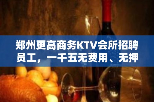 郑州更高商务KTV会所招聘员工，一千五无费用、无押金、无任务