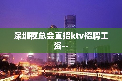 深圳夜总会直招ktv招聘工资--