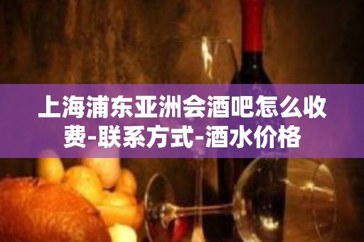 上海浦东亚洲会酒吧怎么收费-联系方式-酒水价格