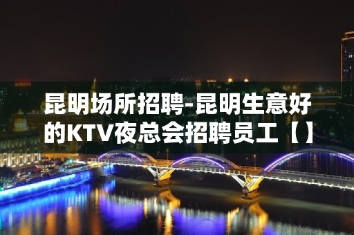 昆明场所招聘-昆明生意好的KTV夜总会招聘员工【】