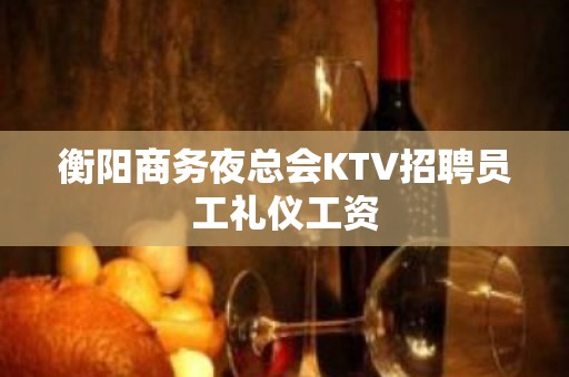 衡阳商务夜总会KTV招聘员工礼仪工资