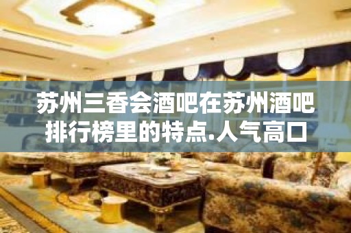 苏州三香会酒吧在苏州酒吧排行榜里的特点.人气高口碑好