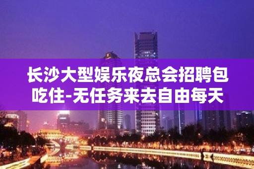 长沙大型娱乐夜总会招聘包吃住-无任务来去自由每天轻松上班