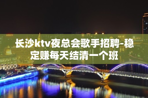 长沙ktv夜总会歌手招聘-稳定赚每天结清一个班