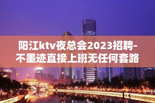 阳江ktv夜总会2023招聘-不墨迹直接上班无任何套路