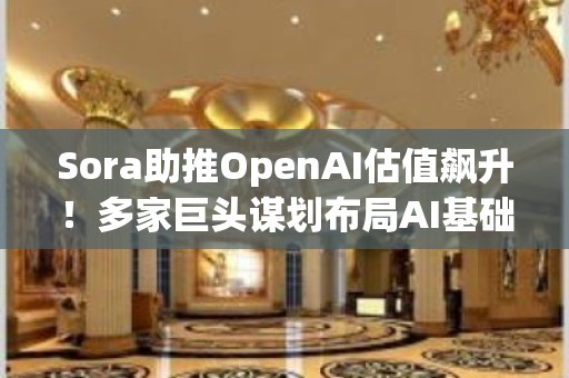 Sora助推OpenAI估值飙升！多家巨头谋划布局AI基础设施