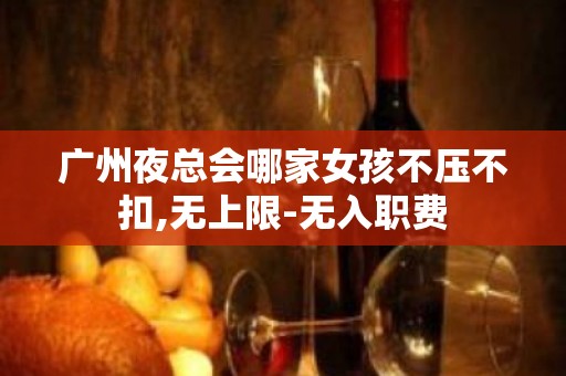 广州夜总会哪家女孩不压不扣,无上限-无入职费