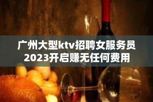 广州大型ktv招聘女服务员2023开启赚无任何费用