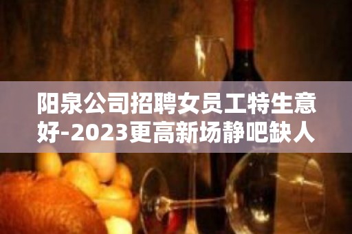 阳泉公司招聘女员工特生意好-2023更高新场静吧缺人