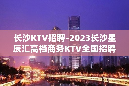 长沙KTV招聘-2023长沙星辰汇高档商务KTV全国招聘女员工特