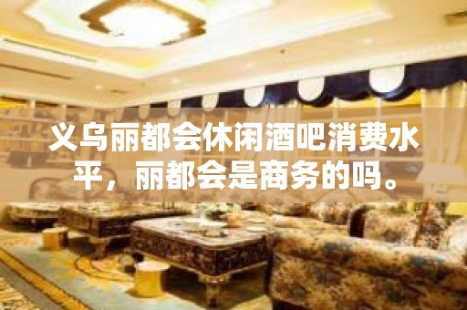 义乌丽都会休闲酒吧消费水平，丽都会是商务的吗。