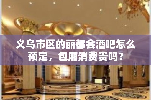 义乌市区的丽都会酒吧怎么预定，包厢消费贵吗？