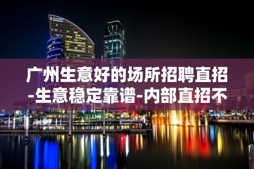 广州生意好的场所招聘直招-生意稳定靠谱-内部直招不收费赚好轻松