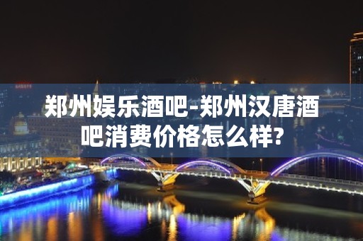 郑州娱乐酒吧-郑州汉唐酒吧消费价格怎么样?