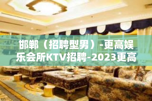 邯郸（招聘型男）-更高娱乐会所KTV招聘-2023更高新场KTV缺人