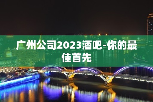 广州公司2023酒吧-你的最佳首先