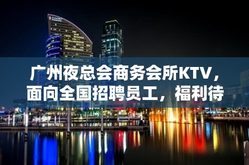 广州夜总会商务会所KTV，面向全国招聘员工，福利待遇好，生意红火