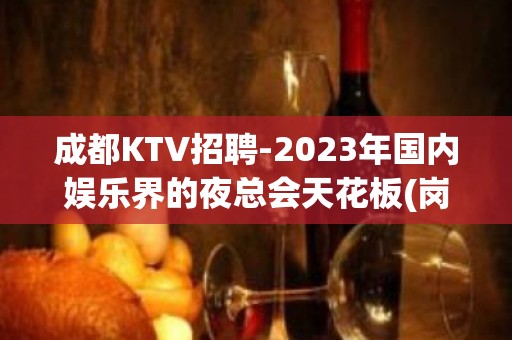 成都KTV招聘-2023年国内娱乐界的夜总会天花板(岗位热招中)