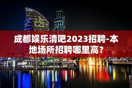 成都娱乐清吧2023招聘-本地场所招聘哪里高？