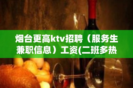 烟台更高ktv招聘（服务生兼职信息）工资(二班多热门安稳上班)