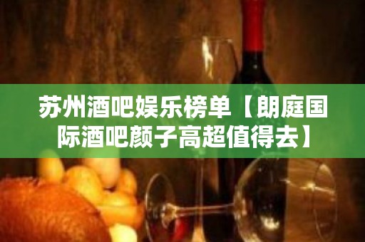 苏州酒吧娱乐榜单【朗庭国际酒吧颜子高超值得去】