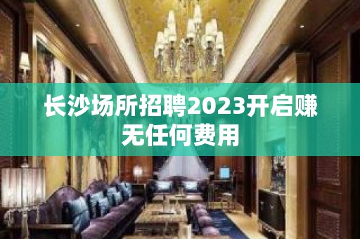 长沙场所招聘2023开启赚无任何费用