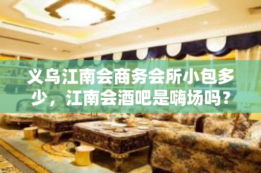 义乌江南会商务会所小包多少，江南会酒吧是嗨场吗？