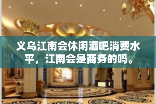 义乌江南会休闲酒吧消费水平，江南会是商务的吗。