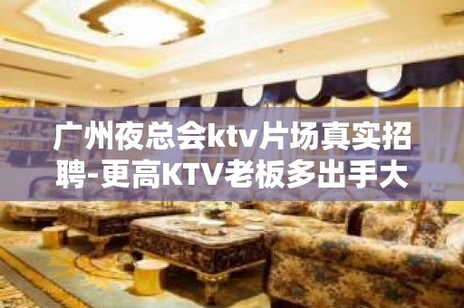 广州夜总会ktv片场真实招聘-更高KTV老板多出手大方