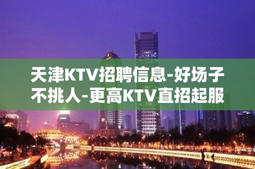 天津KTV招聘信息-好场子不挑人-更高KTV直招起服务员