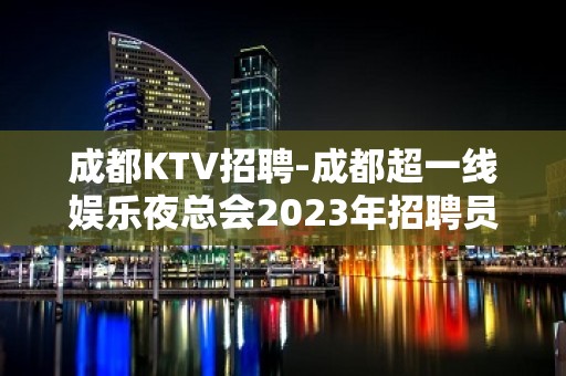 成都KTV招聘-成都超一线娱乐夜总会2023年招聘员工信息