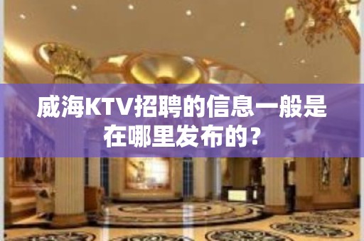 威海KTV招聘的信息一般是在哪里发布的？