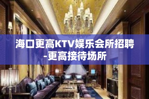 海口更高KTV娱乐会所招聘-更高接待场所